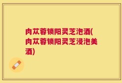 肉苁蓉锁阳灵芝泡酒(肉苁蓉锁阳灵芝浸泡美酒)