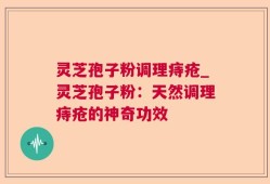 灵芝孢子粉调理痔疮_灵芝孢子粉：天然调理痔疮的神奇功效