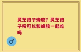 灵芝孢子蜂胶？灵芝孢子粉可以和蜂胶一起吃吗