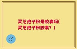 灵芝孢子粉是胶囊吗(灵芝孢子粉胶囊？)