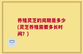 养殖灵芝的周期是多少(灵芝养殖需要多长时间？)