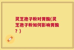 灵芝孢子粉对胃酸(灵芝孢子粉如何影响胃酸？)