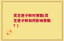 灵芝孢子粉对胃酸(灵芝孢子粉如何影响胃酸？)