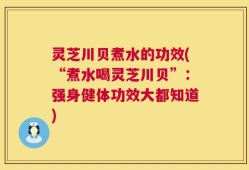 灵芝川贝煮水的功效(“煮水喝灵芝川贝”：强身健体功效大都知道)