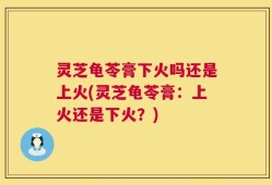 灵芝龟苓膏下火吗还是上火(灵芝龟苓膏：上火还是下火？)