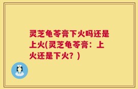 灵芝龟苓膏下火吗还是上火(灵芝龟苓膏：上火还是下火？)