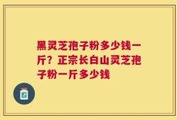 黑灵芝孢子粉多少钱一斤？正宗长白山灵芝孢子粉一斤多少钱