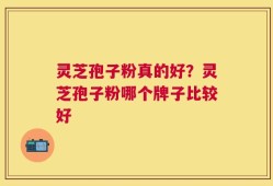 灵芝孢子粉真的好？灵芝孢子粉哪个牌子比较好