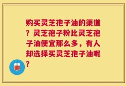 购买灵芝孢子油的渠道？灵芝孢子粉比灵芝孢子油便宜那么多，有人却选择买灵芝孢子油呢？