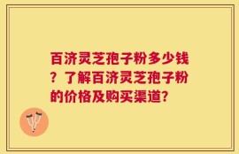 百济灵芝孢子粉多少钱？了解百济灵芝孢子粉的价格及购买渠道？