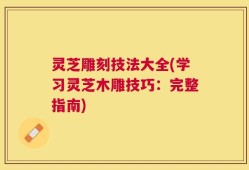 灵芝雕刻技法大全(学习灵芝木雕技巧：完整指南)