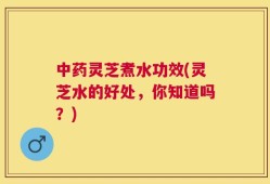 中药灵芝煮水功效(灵芝水的好处，你知道吗？)