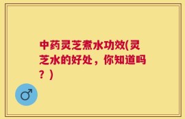 中药灵芝煮水功效(灵芝水的好处，你知道吗？)