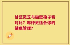 甘蓝灵芝与破壁孢子粉对比？哪种更适合你的健康管理？