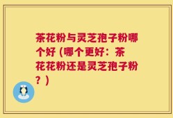 茶花粉与灵芝孢子粉哪个好 (哪个更好：茶花花粉还是灵芝孢子粉？)