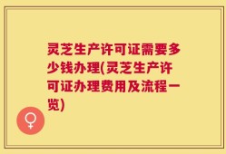 灵芝生产许可证需要多少钱办理(灵芝生产许可证办理费用及流程一览)