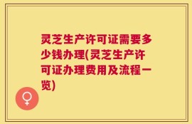 灵芝生产许可证需要多少钱办理(灵芝生产许可证办理费用及流程一览)