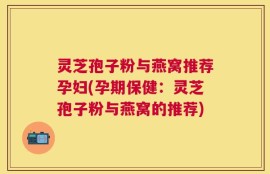 灵芝孢子粉与燕窝推荐孕妇(孕期保健：灵芝孢子粉与燕窝的推荐)