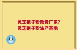灵芝孢子粉政贵厂家？灵芝孢子粉生产基地
