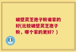破壁灵芝孢子粉谁家的好(比较破壁灵芝孢子粉，哪个家的更好？)