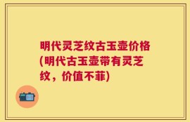 明代灵芝纹古玉壶价格(明代古玉壶带有灵芝纹，价值不菲)