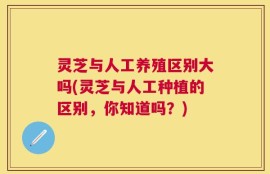 灵芝与人工养殖区别大吗(灵芝与人工种植的区别，你知道吗？)