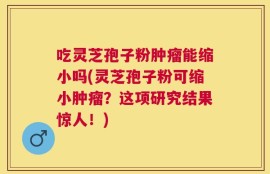 吃灵芝孢子粉肿瘤能缩小吗(灵芝孢子粉可缩小肿瘤？这项研究结果惊人！)