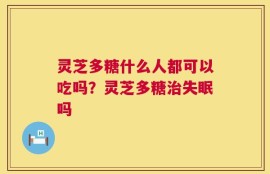 灵芝多糖什么人都可以吃吗？灵芝多糖治失眠吗