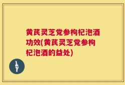 黄芪灵芝党参枸杞泡酒功效(黄芪灵芝党参枸杞泡酒的益处)