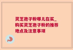 灵芝孢子粉哪儿在买_购买灵芝孢子粉的推荐地点及注意事项