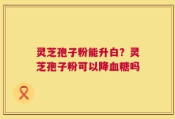 灵芝孢子粉能升白？灵芝孢子粉可以降血糖吗