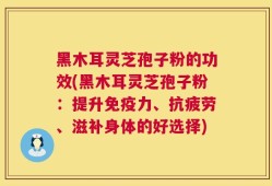 黑木耳灵芝孢子粉的功效(黑木耳灵芝孢子粉：提升免疫力、抗疲劳、滋补身体的好选择)