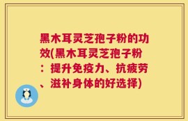 黑木耳灵芝孢子粉的功效(黑木耳灵芝孢子粉：提升免疫力、抗疲劳、滋补身体的好选择)