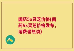 国药5x灵芝价格(国药5x灵芝价格发布，消费者热议)
