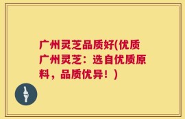 广州灵芝品质好(优质广州灵芝：选自优质原料，品质优异！)