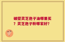 破壁灵芝孢子油哪里买？灵芝孢子粉哪家好？