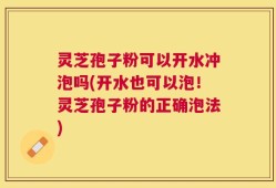 灵芝孢子粉可以开水冲泡吗(开水也可以泡！灵芝孢子粉的正确泡法)