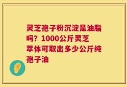 灵芝孢子粉沉淀是油脂吗？1000公斤灵芝萃体可取出多少公斤纯孢子油