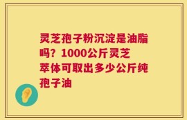 灵芝孢子粉沉淀是油脂吗？1000公斤灵芝萃体可取出多少公斤纯孢子油