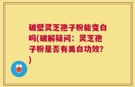 破壁灵芝孢子粉能变白吗(破解疑问：灵芝孢子粉是否有美白功效？)