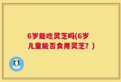 6岁能吃灵芝吗(6岁儿童能否食用灵芝？)
