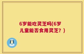 6岁能吃灵芝吗(6岁儿童能否食用灵芝？)