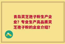 青岛灵芝孢子粉生产企业？专业生产高品质灵芝孢子粉的企业介绍？