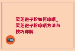 灵芝孢子粉如何晾晒_灵芝孢子粉晾晒方法与技巧详解