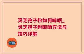 灵芝孢子粉如何晾晒_灵芝孢子粉晾晒方法与技巧详解