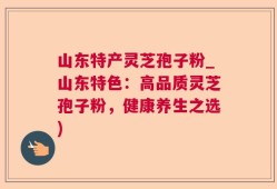 山东特产灵芝孢子粉_山东特色：高品质灵芝孢子粉，健康养生之选)