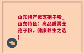 山东特产灵芝孢子粉_山东特色：高品质灵芝孢子粉，健康养生之选)