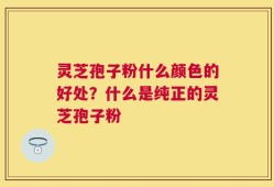 灵芝孢子粉什么颜色的好处？什么是纯正的灵芝孢子粉