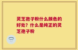 灵芝孢子粉什么颜色的好处？什么是纯正的灵芝孢子粉