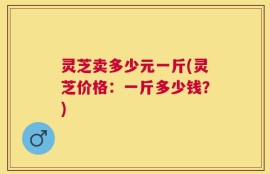 灵芝卖多少元一斤(灵芝价格：一斤多少钱？)